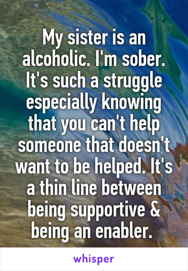 My sister is an alcoholic. I'm sober. It's such a struggle especially knowing that you can't help someone that doesn't want to be helped. It's a thin line between being supportive & being an enabler. 