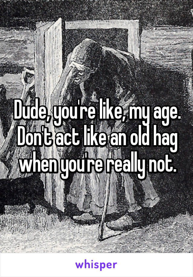 Dude, you're like, my age.
Don't act like an old hag when you're really not.