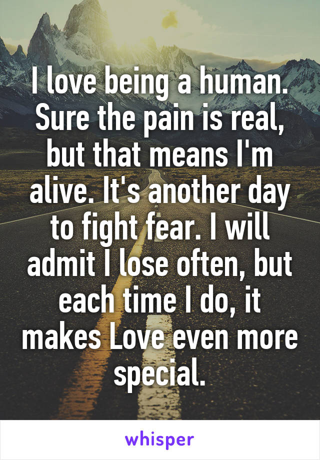 I love being a human. Sure the pain is real, but that means I'm alive. It's another day to fight fear. I will admit I lose often, but each time I do, it makes Love even more special.