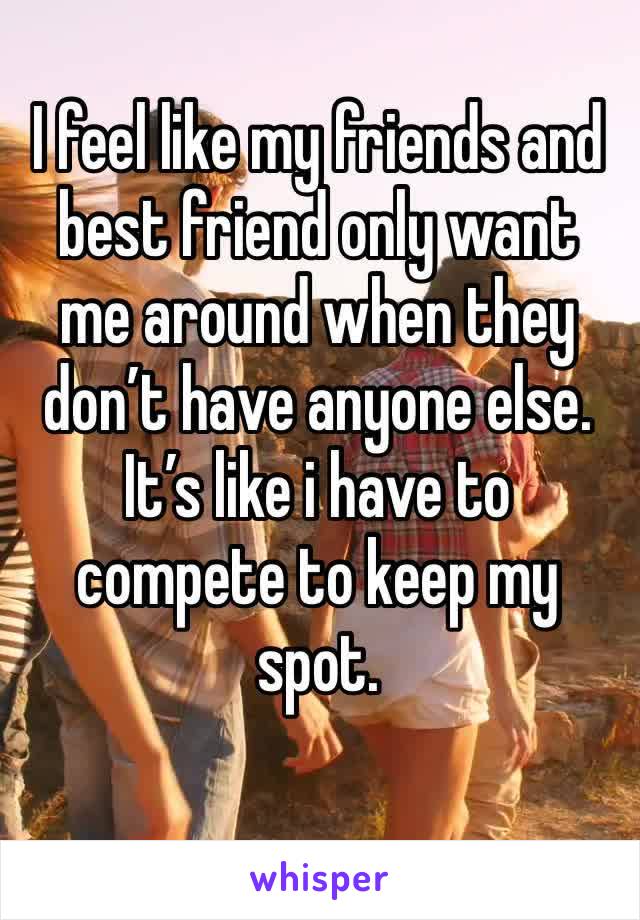 I feel like my friends and best friend only want me around when they don’t have anyone else. It’s like i have to compete to keep my spot. 