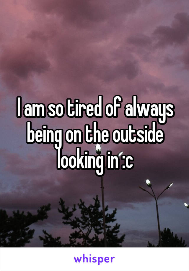 I am so tired of always being on the outside looking in :c