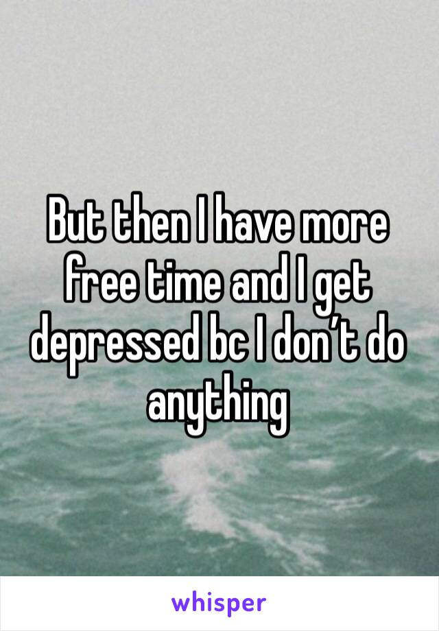 But then I have more free time and I get depressed bc I don’t do anything 