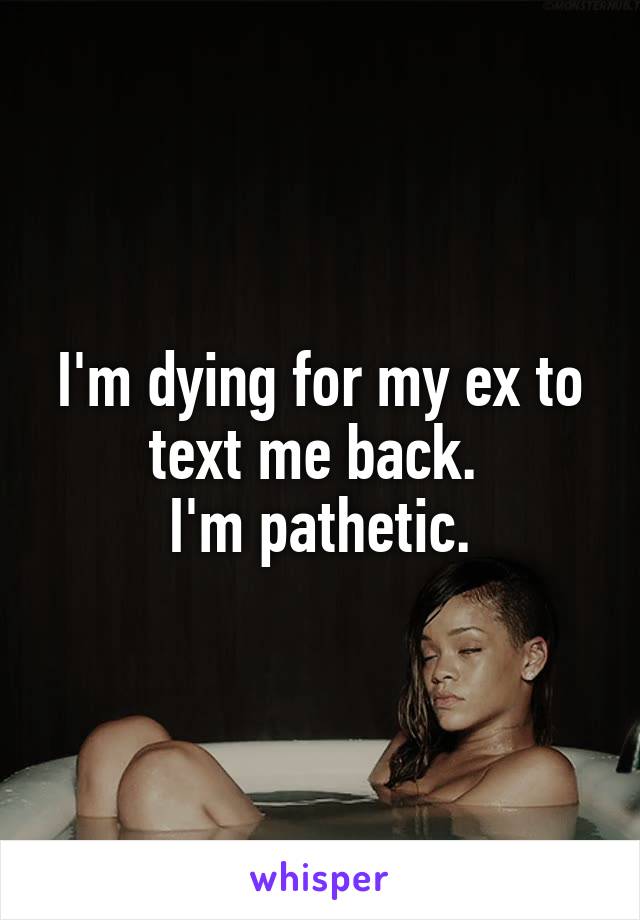 I'm dying for my ex to text me back. 
I'm pathetic.