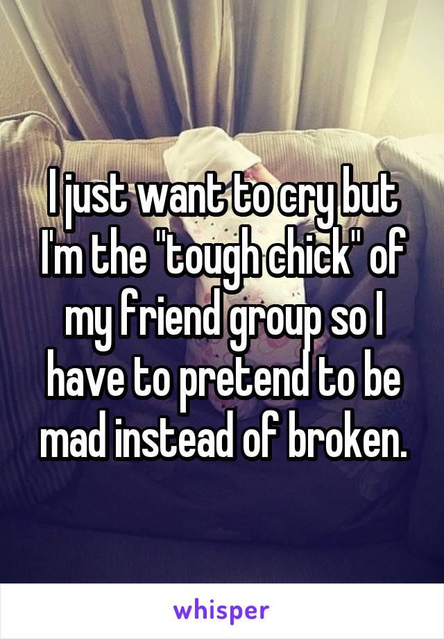 I just want to cry but I'm the "tough chick" of my friend group so I have to pretend to be mad instead of broken.