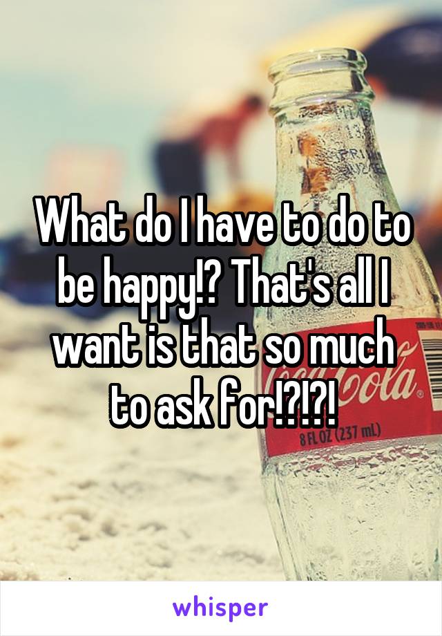 What do I have to do to be happy!? That's all I want is that so much to ask for!?!?!