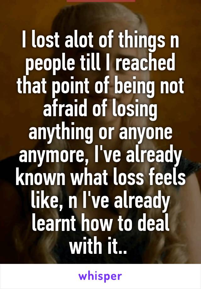 I lost alot of things n people till I reached that point of being not afraid of losing anything or anyone anymore, I've already known what loss feels like, n I've already learnt how to deal with it.. 
