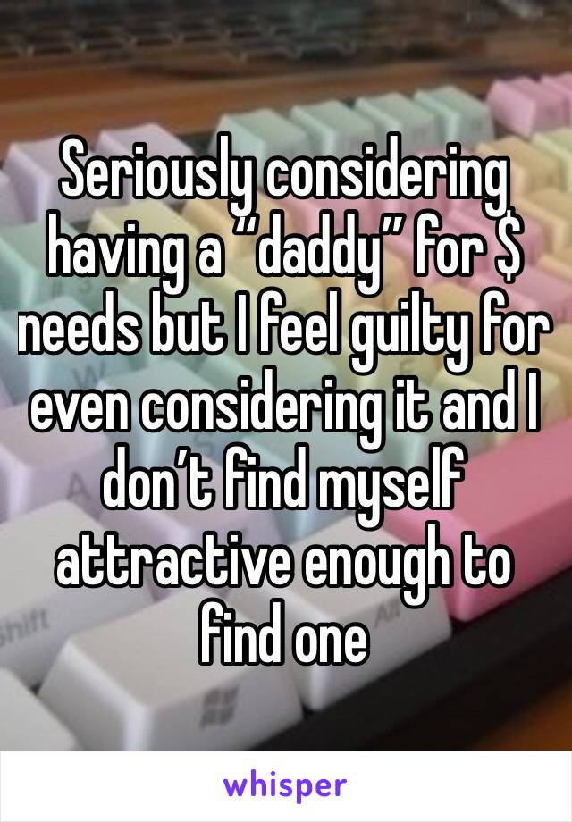 Seriously considering having a “daddy” for $ needs but I feel guilty for even considering it and I don’t find myself attractive enough to find one
