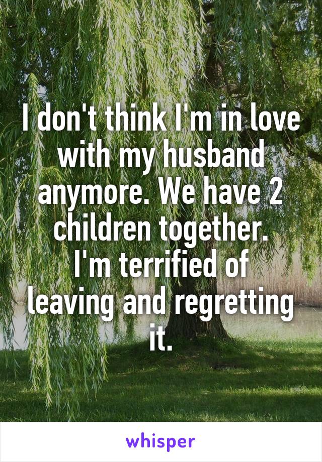 I don't think I'm in love with my husband anymore. We have 2 children together.
I'm terrified of leaving and regretting it.