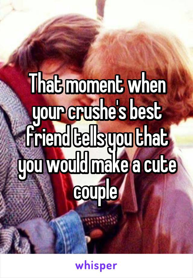 That moment when your crushe's best friend tells you that you would make a cute couple 
