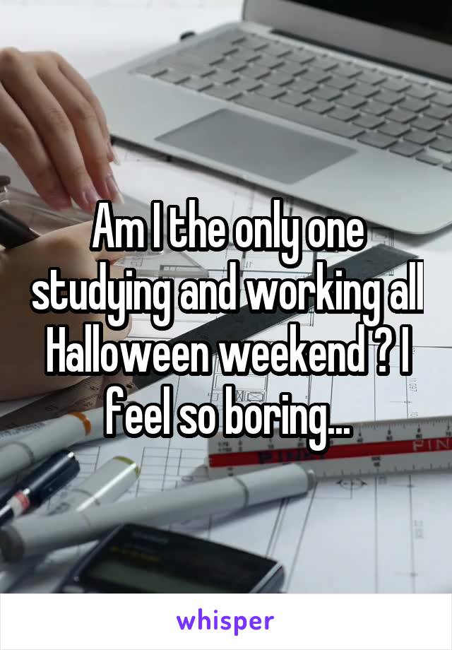 Am I the only one studying and working all Halloween weekend ? I feel so boring...