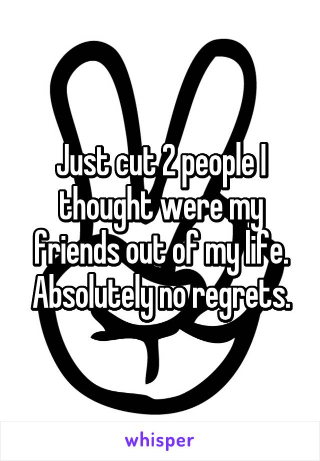 Just cut 2 people I thought were my friends out of my life. Absolutely no regrets.