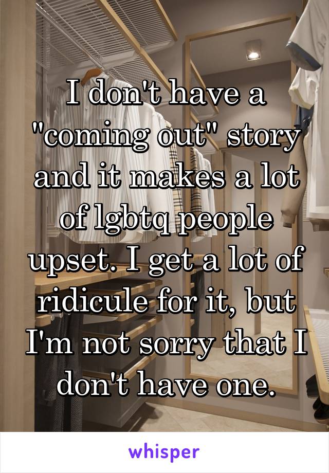 I don't have a "coming out" story and it makes a lot of lgbtq people upset. I get a lot of ridicule for it, but I'm not sorry that I don't have one.
