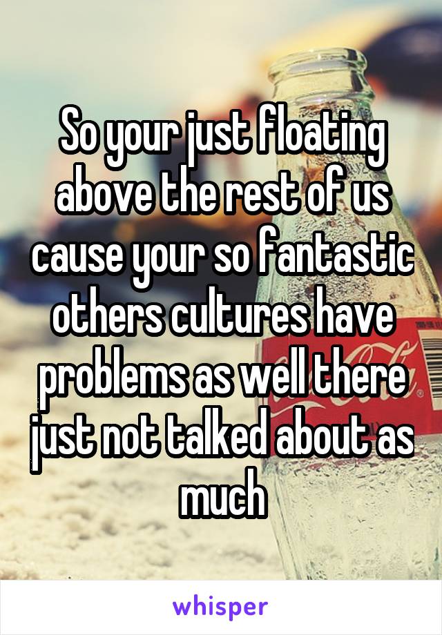 So your just floating above the rest of us cause your so fantastic others cultures have problems as well there just not talked about as much