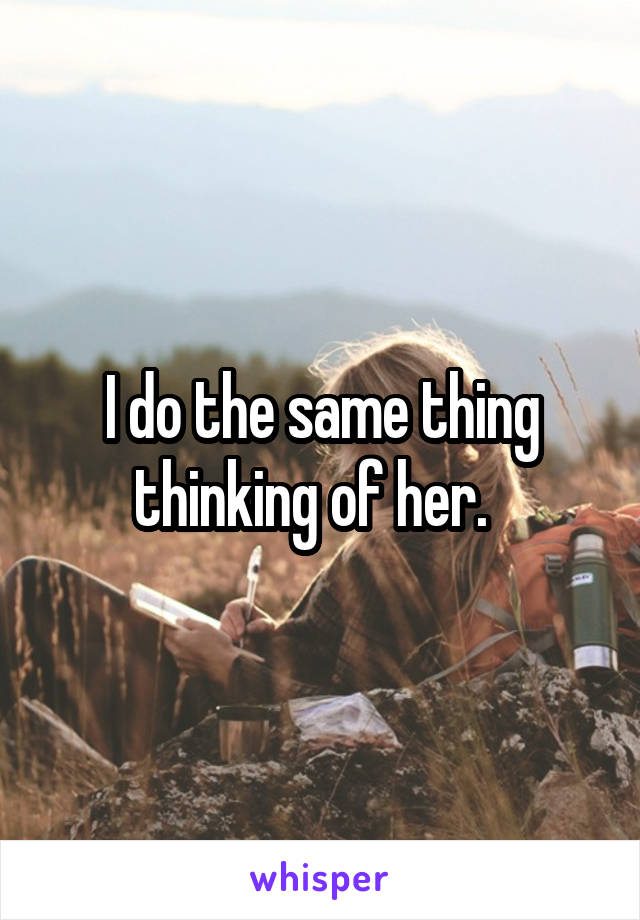 I do the same thing thinking of her.  