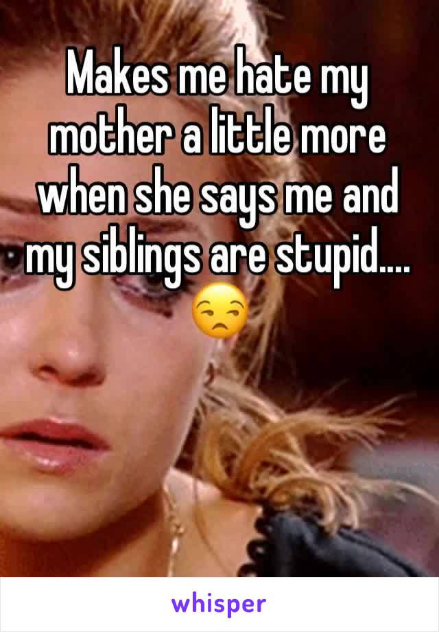 Makes me hate my mother a little more when she says me and my siblings are stupid.... ðŸ˜’