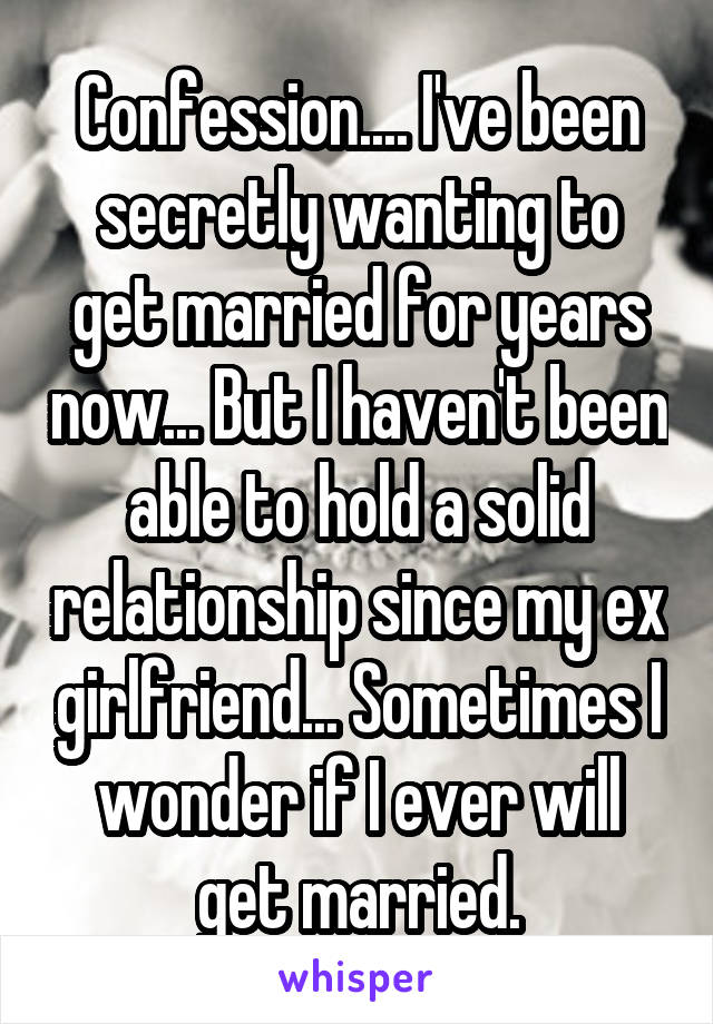 Confession.... I've been secretly wanting to get married for years now... But I haven't been able to hold a solid relationship since my ex girlfriend... Sometimes I wonder if I ever will get married.
