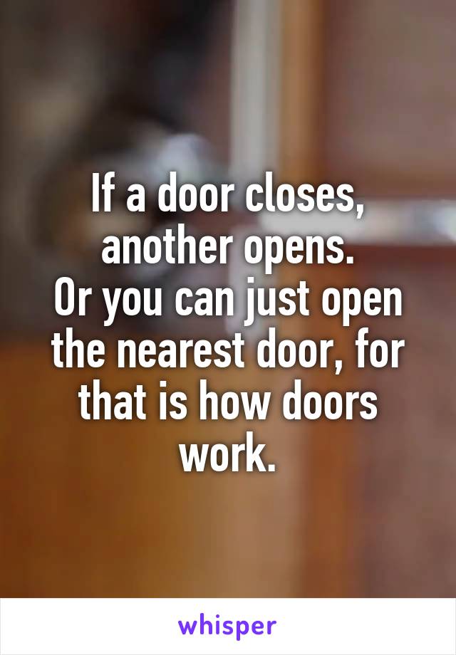 If a door closes, another opens.
Or you can just open the nearest door, for that is how doors work.
