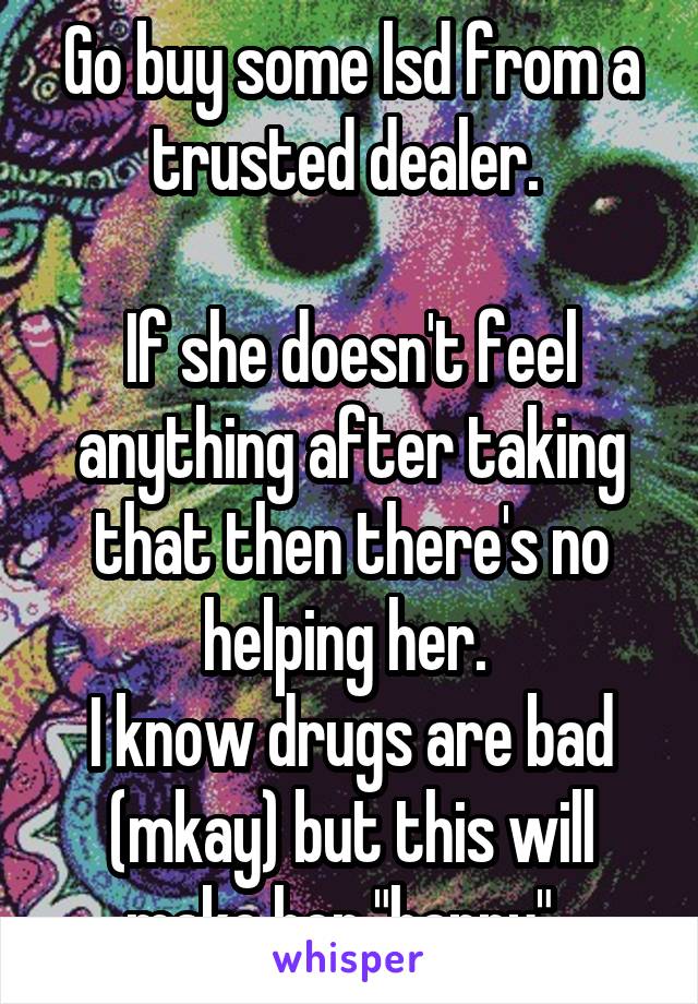 Go buy some lsd from a trusted dealer. 

If she doesn't feel anything after taking that then there's no helping her. 
I know drugs are bad (mkay) but this will make her "happy". 