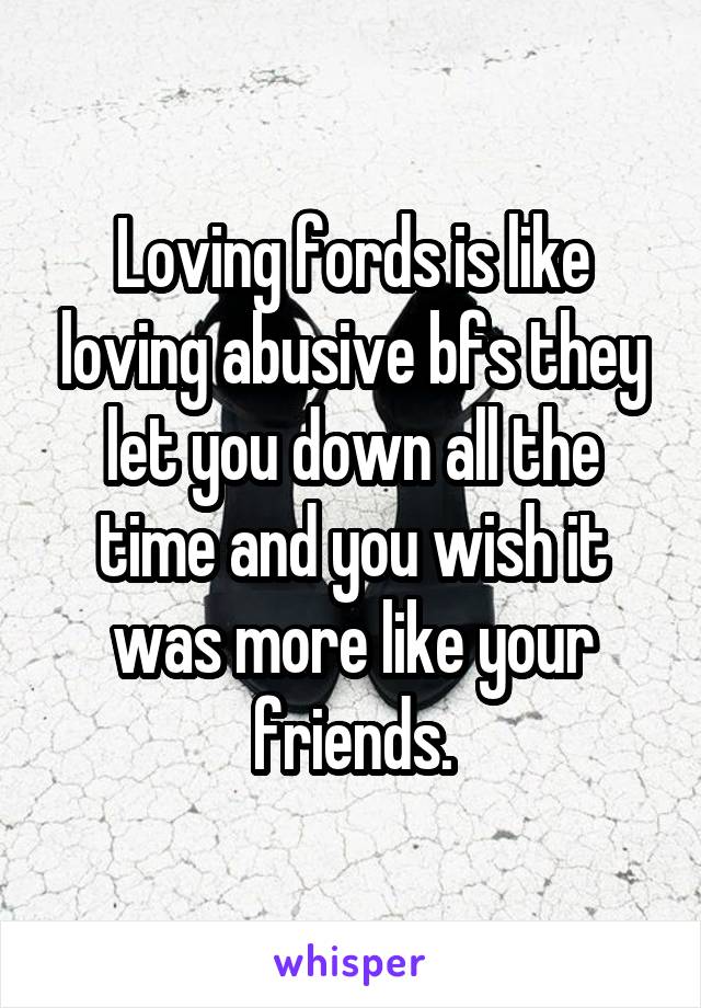 Loving fords is like loving abusive bfs they let you down all the time and you wish it was more like your friends.