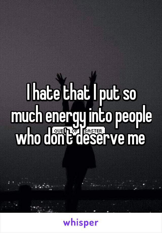 I hate that I put so much energy into people who don't deserve me 
