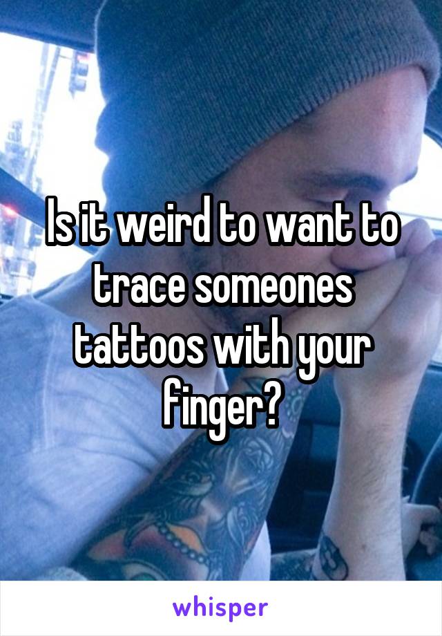 Is it weird to want to trace someones tattoos with your finger?