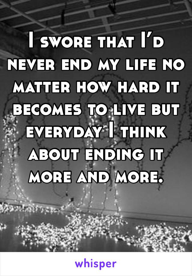 I swore that I’d never end my life no matter how hard it becomes to live but everyday I think about ending it more and more.