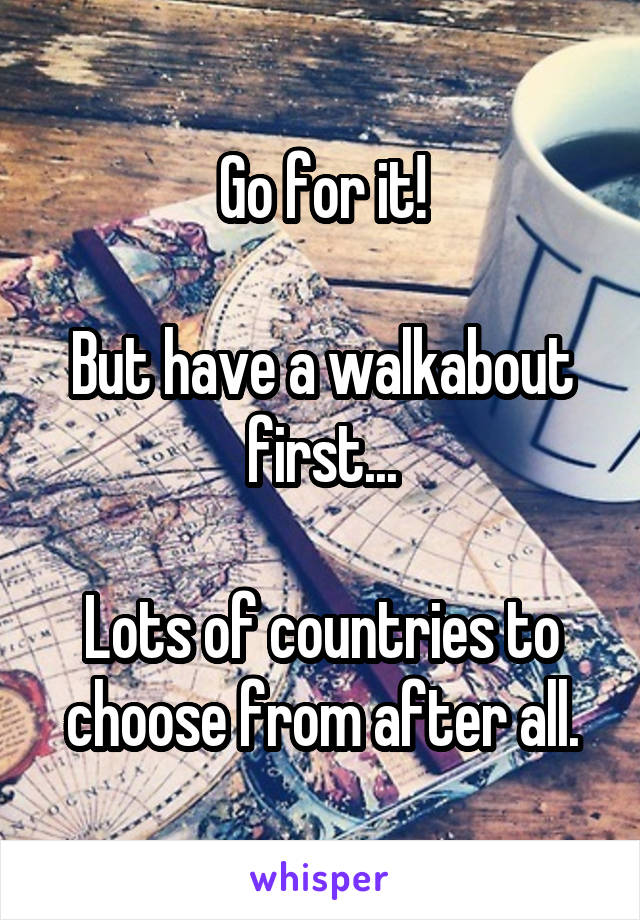 Go for it!

But have a walkabout first...

Lots of countries to choose from after all.
