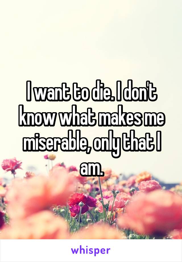 I want to die. I don't know what makes me miserable, only that I am.