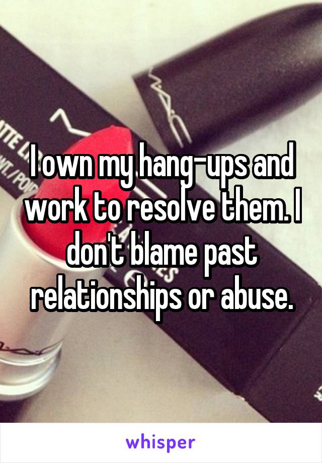 I own my hang-ups and work to resolve them. I don't blame past relationships or abuse.