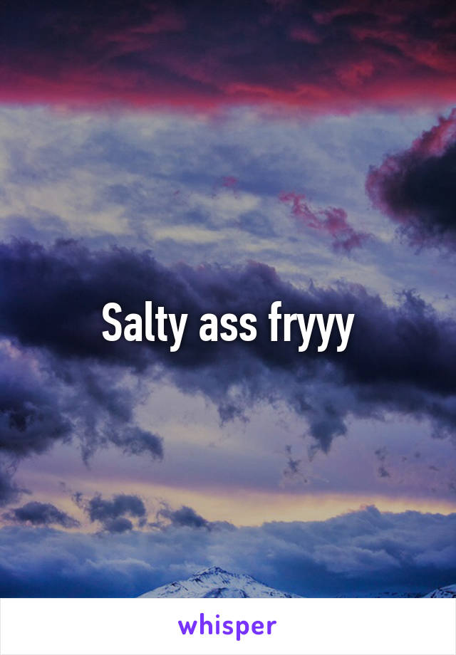 Salty ass fryyy