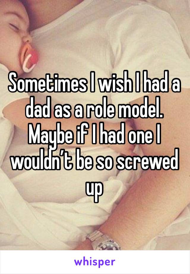 Sometimes I wish I had a dad as a role model. Maybe if I had one I wouldn’t be so screwed up