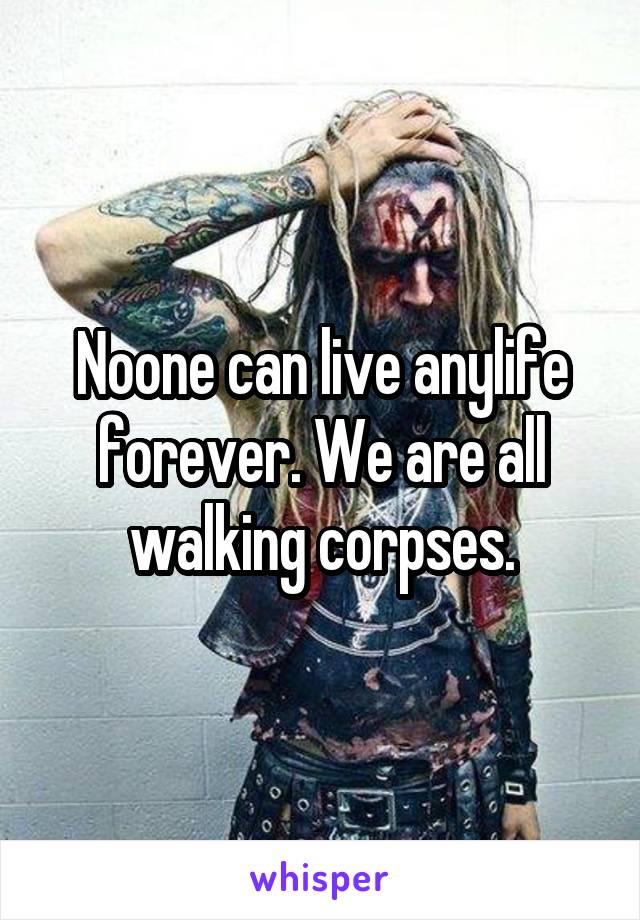 Noone can live anylife forever. We are all walking corpses.