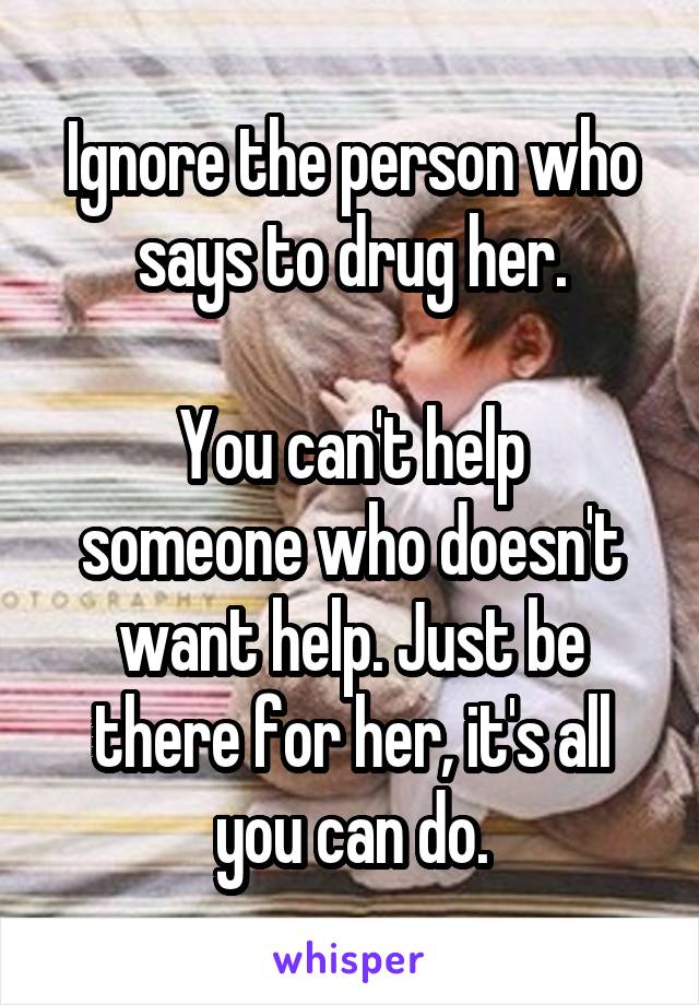 Ignore the person who says to drug her.

You can't help someone who doesn't want help. Just be there for her, it's all you can do.