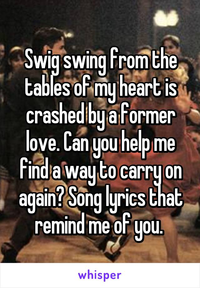 Swig swing from the tables of my heart is crashed by a former love. Can you help me find a way to carry on again? Song lyrics that remind me of you. 