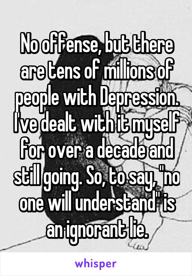 No offense, but there are tens of millions of people with Depression. I've dealt with it myself for over a decade and still going. So, to say, "no one will understand" is an ignorant lie.