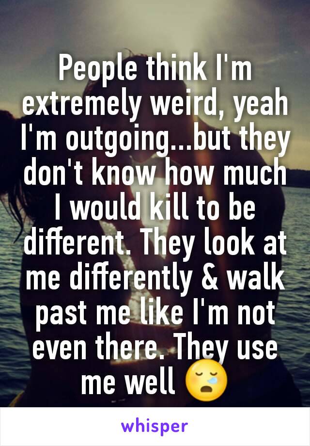 People think I'm extremely weird, yeah I'm outgoing...but they don't know how much I would kill to be different. They look at me differently & walk past me like I'm not even there. They use me well ðŸ˜ª