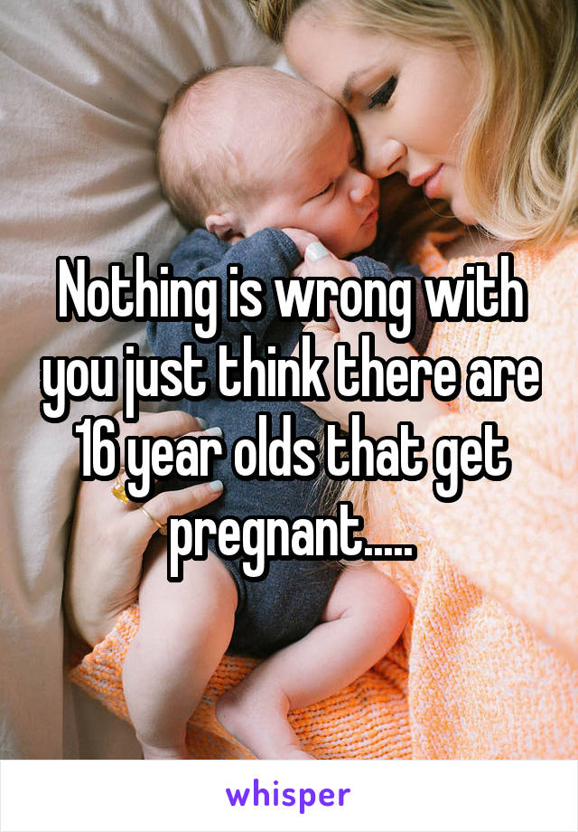 Nothing is wrong with you just think there are 16 year olds that get pregnant.....