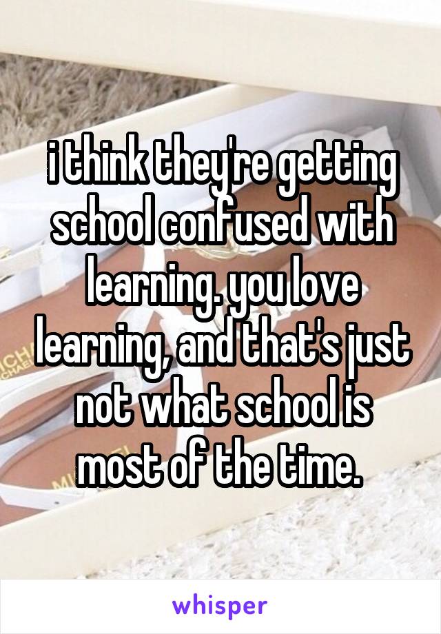 i think they're getting school confused with learning. you love learning, and that's just not what school is most of the time. 