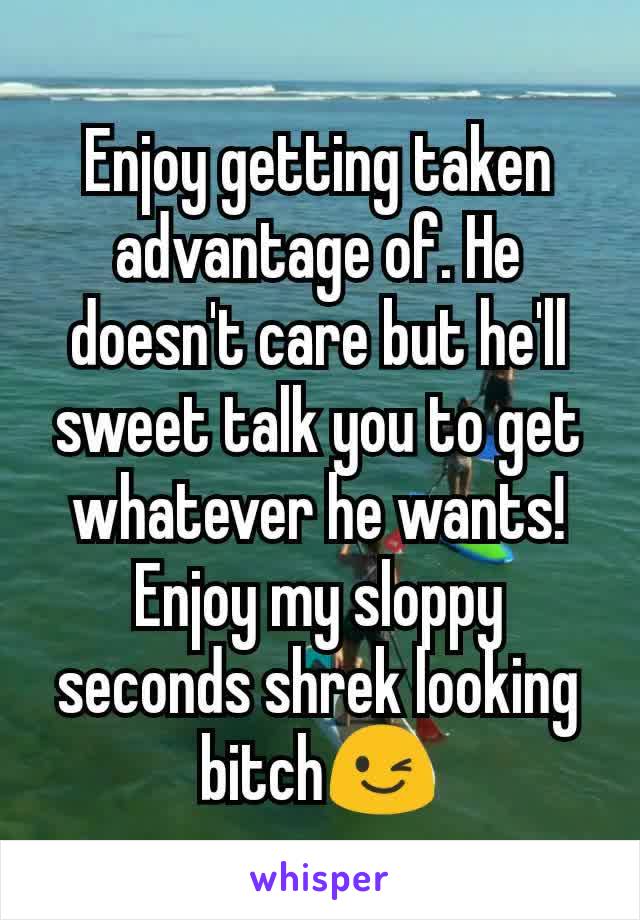 Enjoy getting taken advantage of. He doesn't care but he'll sweet talk you to get whatever he wants! Enjoy my sloppy seconds shrek looking bitch😉