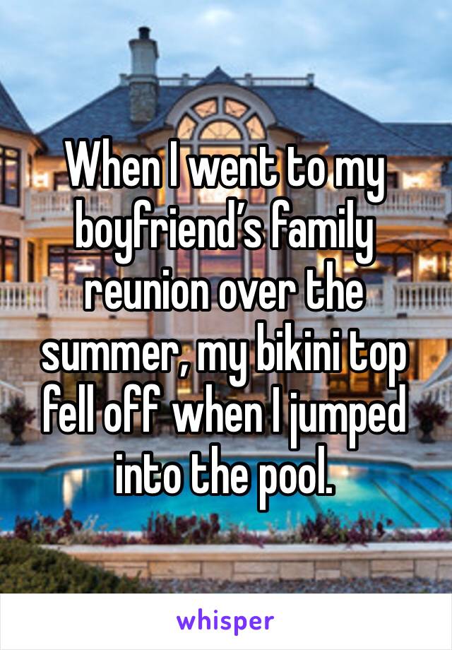 When I went to my boyfriend’s family reunion over the summer, my bikini top fell off when I jumped into the pool.