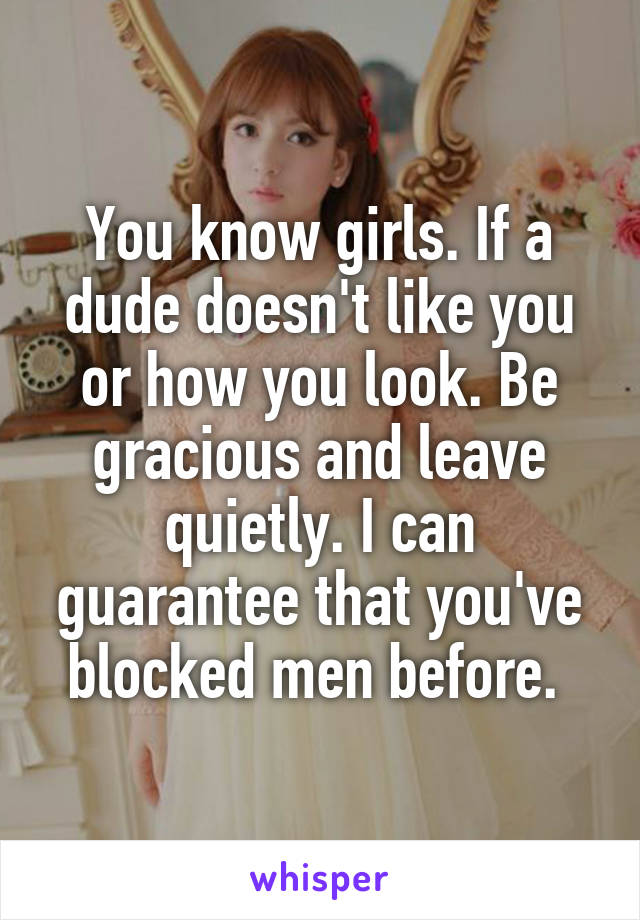 You know girls. If a dude doesn't like you or how you look. Be gracious and leave quietly. I can guarantee that you've blocked men before. 