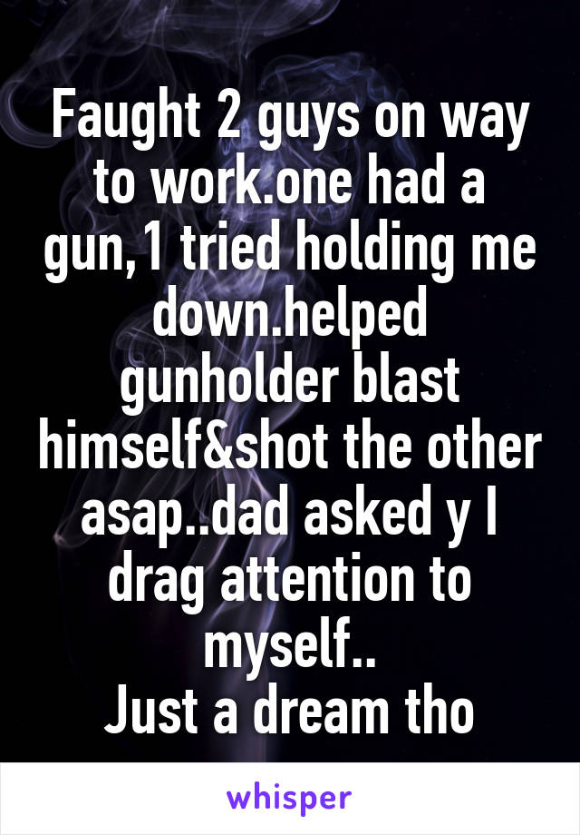 Faught 2 guys on way to work.one had a gun,1 tried holding me down.helped gunholder blast himself&shot the other asap..dad asked y I drag attention to myself..
Just a dream tho