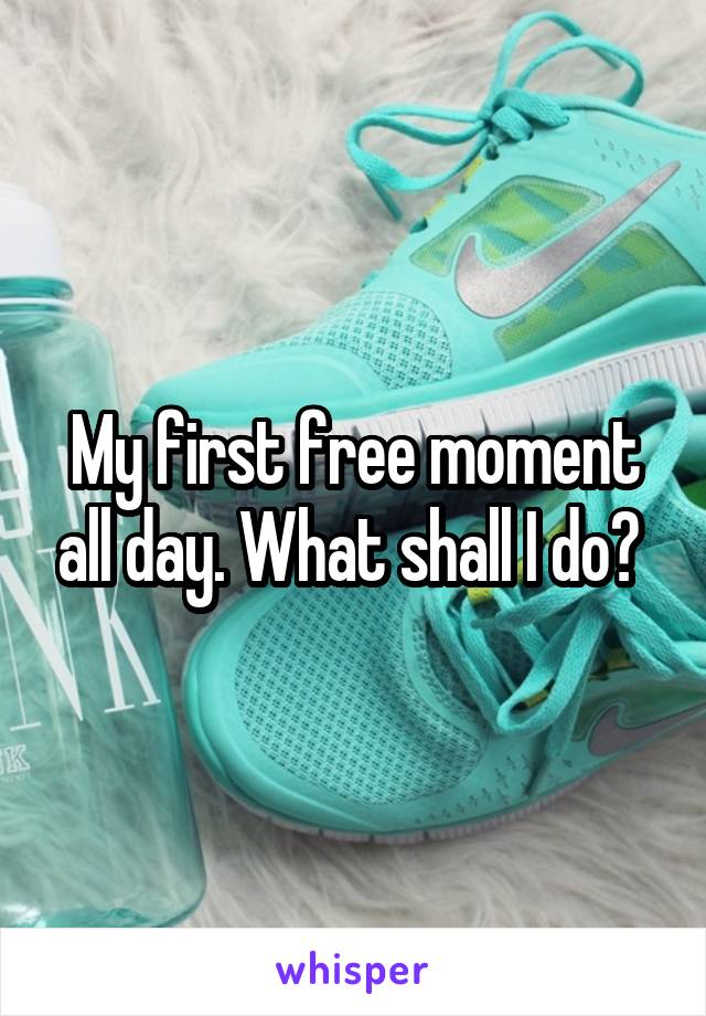 My first free moment all day. What shall I do? 