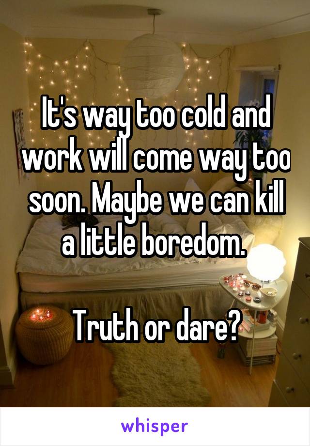 It's way too cold and work will come way too soon. Maybe we can kill a little boredom. 

Truth or dare?