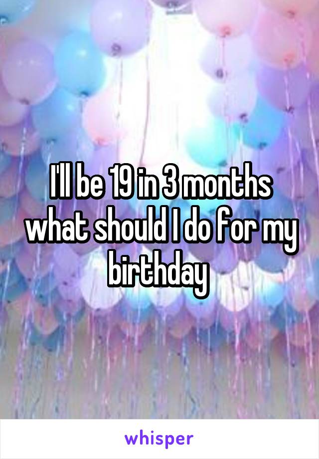 I'll be 19 in 3 months what should I do for my birthday 