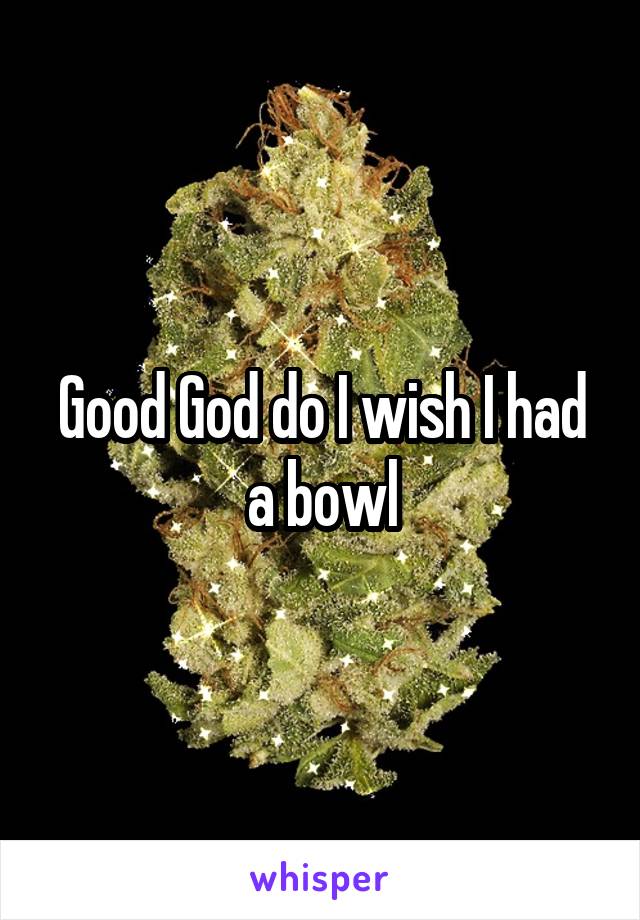 Good God do I wish I had a bowl