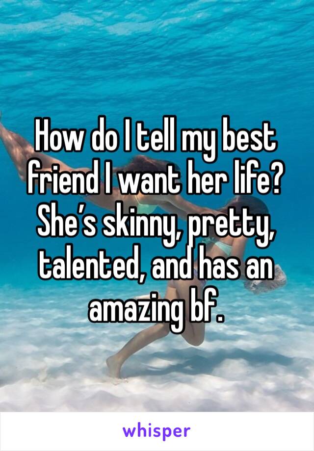 How do I tell my best friend I want her life? She’s skinny, pretty, talented, and has an amazing bf. 