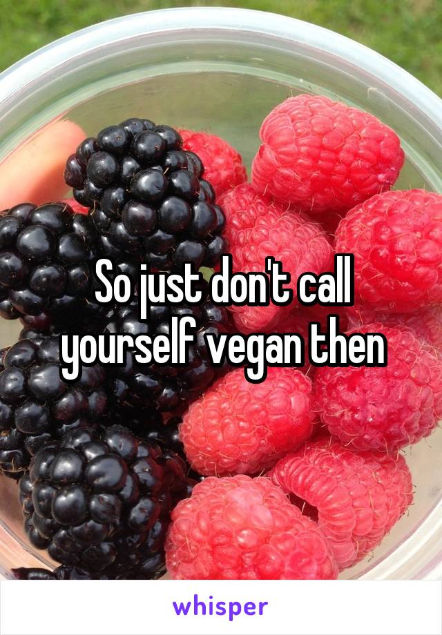 So just don't call yourself vegan then