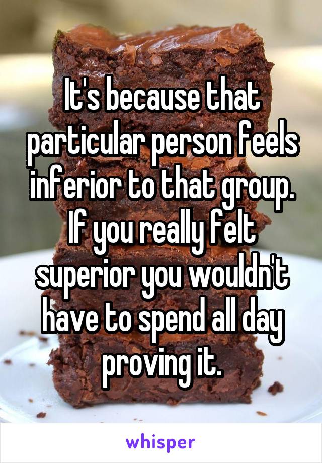 It's because that particular person feels inferior to that group. If you really felt superior you wouldn't have to spend all day proving it.