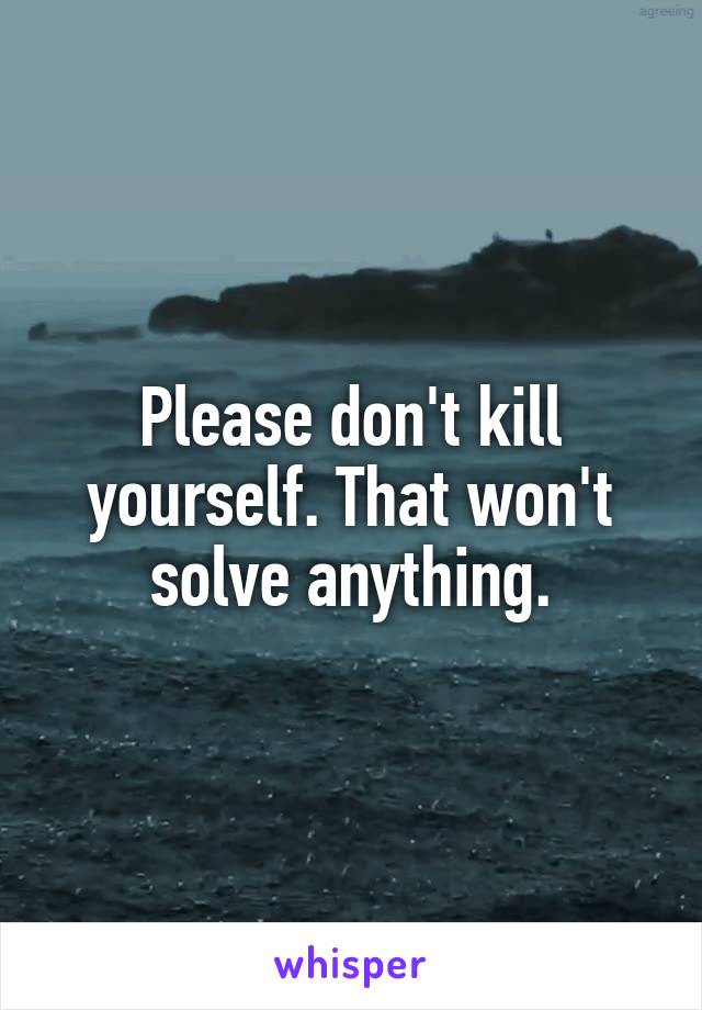 Please don't kill yourself. That won't solve anything.